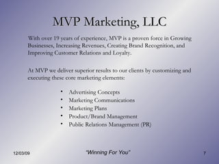 MVP Marketing, LLC Advertising Concepts Marketing Communications Marketing Plans Product/Brand Management Public Relations Management (PR) With over 19 years of experience, MVP is a proven force in Growing Businesses, Increasing Revenues, Creating Brand Recognition, and Improving Customer Relations and Loyalty. At MVP we deliver superior results to our clients by customizing and executing these core marketing elements: “ Winning For You” 