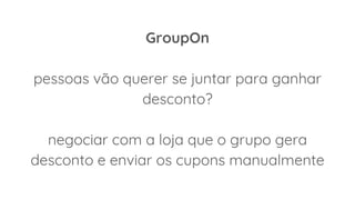 GroupOn
pessoas vão querer se juntar para ganhar
desconto?
negociar com a loja que o grupo gera
desconto e enviar os cupons manualmente
 