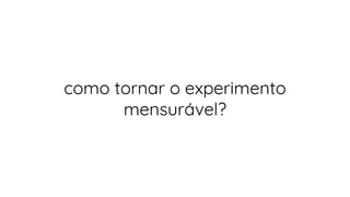 como tornar o experimento
mensurável?
 