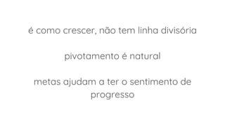 é como crescer, não tem linha divisória
pivotamento é natural
metas ajudam a ter o sentimento de
progresso
 