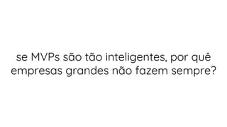 se MVPs são tão inteligentes, por quê
empresas grandes não fazem sempre?
 