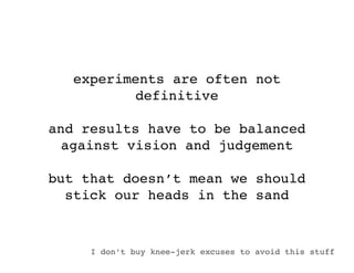 experiments are often not
          definitive

and results have to be balanced
 against vision and judgement

but that doesn’t mean we should
  stick our heads in the sand


     I don’t buy knee-jerk excuses to avoid this stuff
 