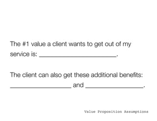 The #1 value a client wants to get out of my
service is: ________________________.


The client can also get these additional beneﬁts:
___________________ and __________________.


                           Value Proposition Assumptions
 