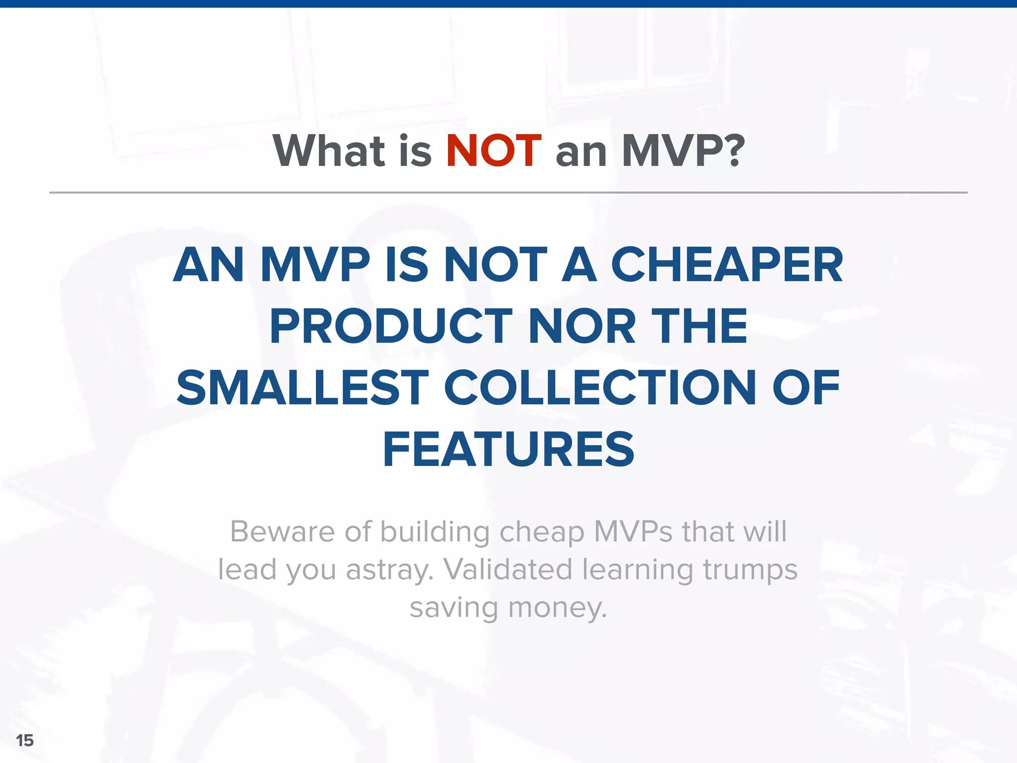 15
What is NOT an MVP?
AN MVP IS NOT A CHEAPER
PRODUCT NOR THE
SMALLEST COLLECTION OF
FEATURES
Beware of building cheap MVPs that will
lead you astray. Validated learning trumps
saving money.
 