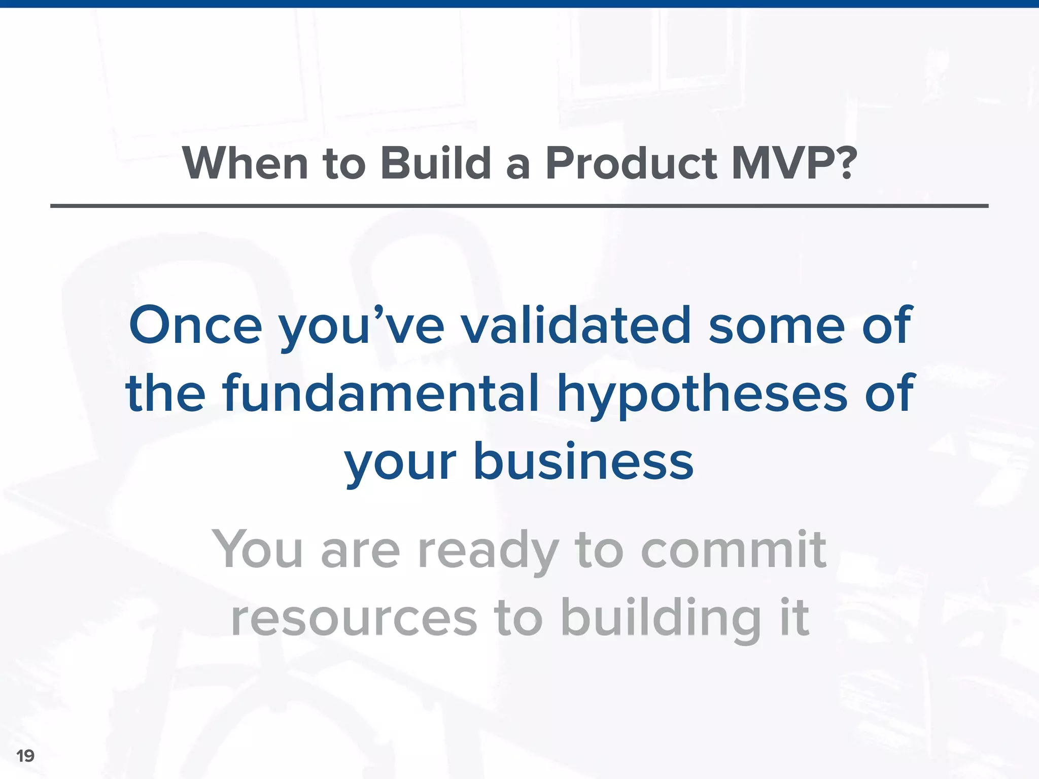19
When to Build a Product MVP?
Once you’ve validated some of
the fundamental hypotheses of
your business
You are ready to commit
resources to building it
 