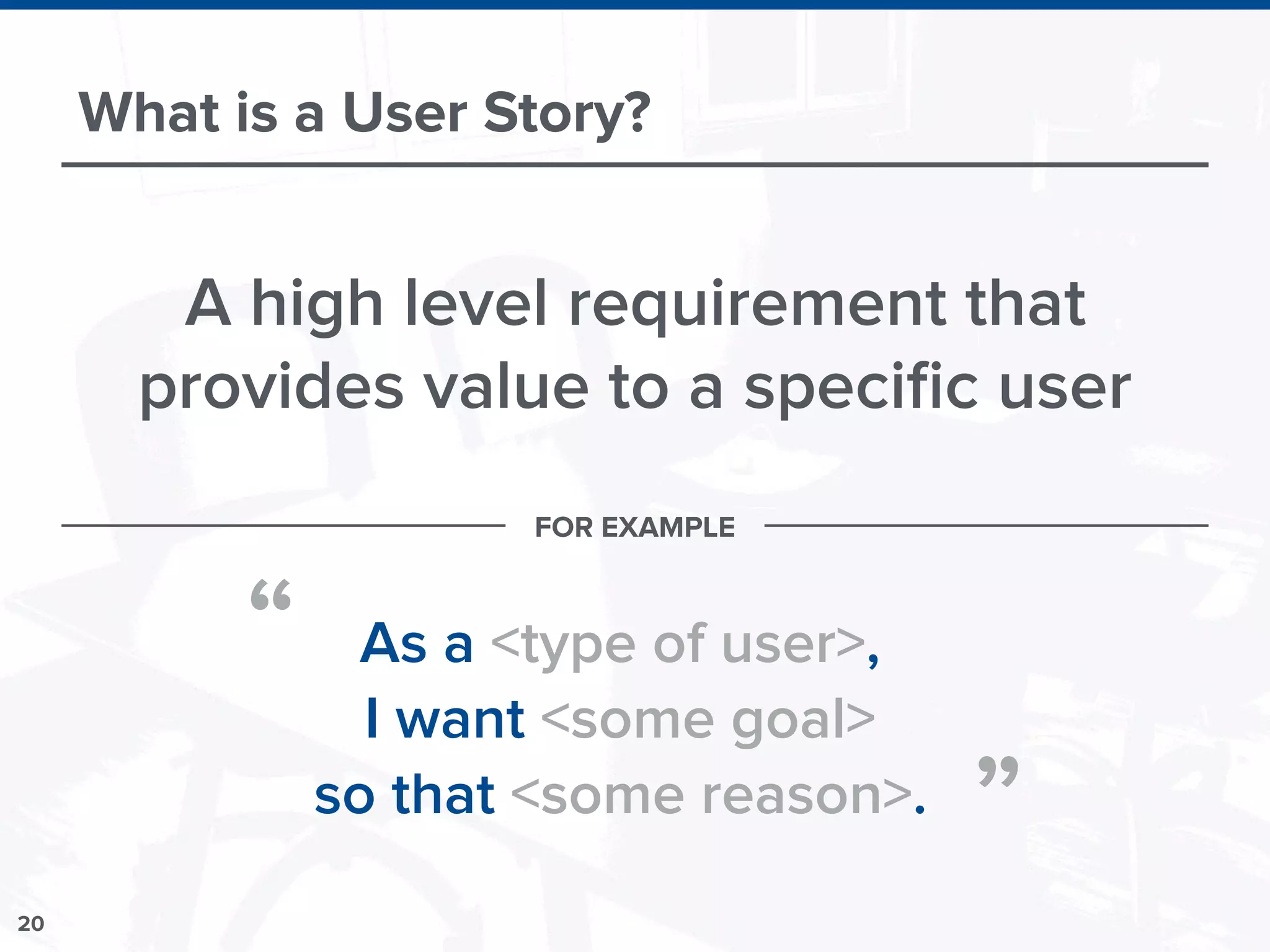 20
What is a User Story?
A high level requirement that
provides value to a speciﬁc user
As a <type of user>,
I want <some goal>
so that <some reason>.
“
”
FOR EXAMPLE
 