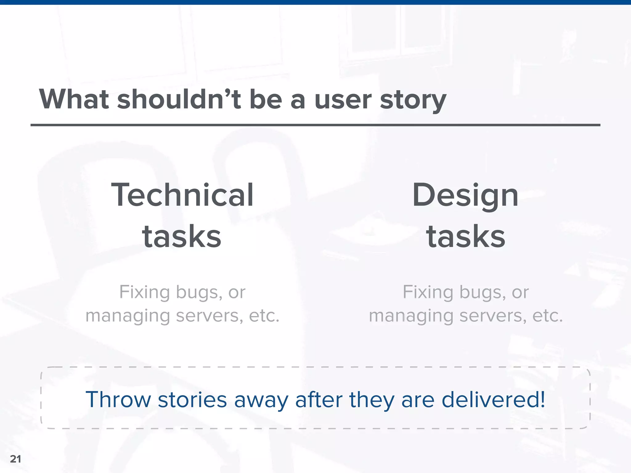 21
What shouldn’t be a user story
Technical
tasks
Design
tasks
Fixing bugs, or
managing servers, etc.
Fixing bugs, or
managing servers, etc.
Throw stories away after they are delivered!
 