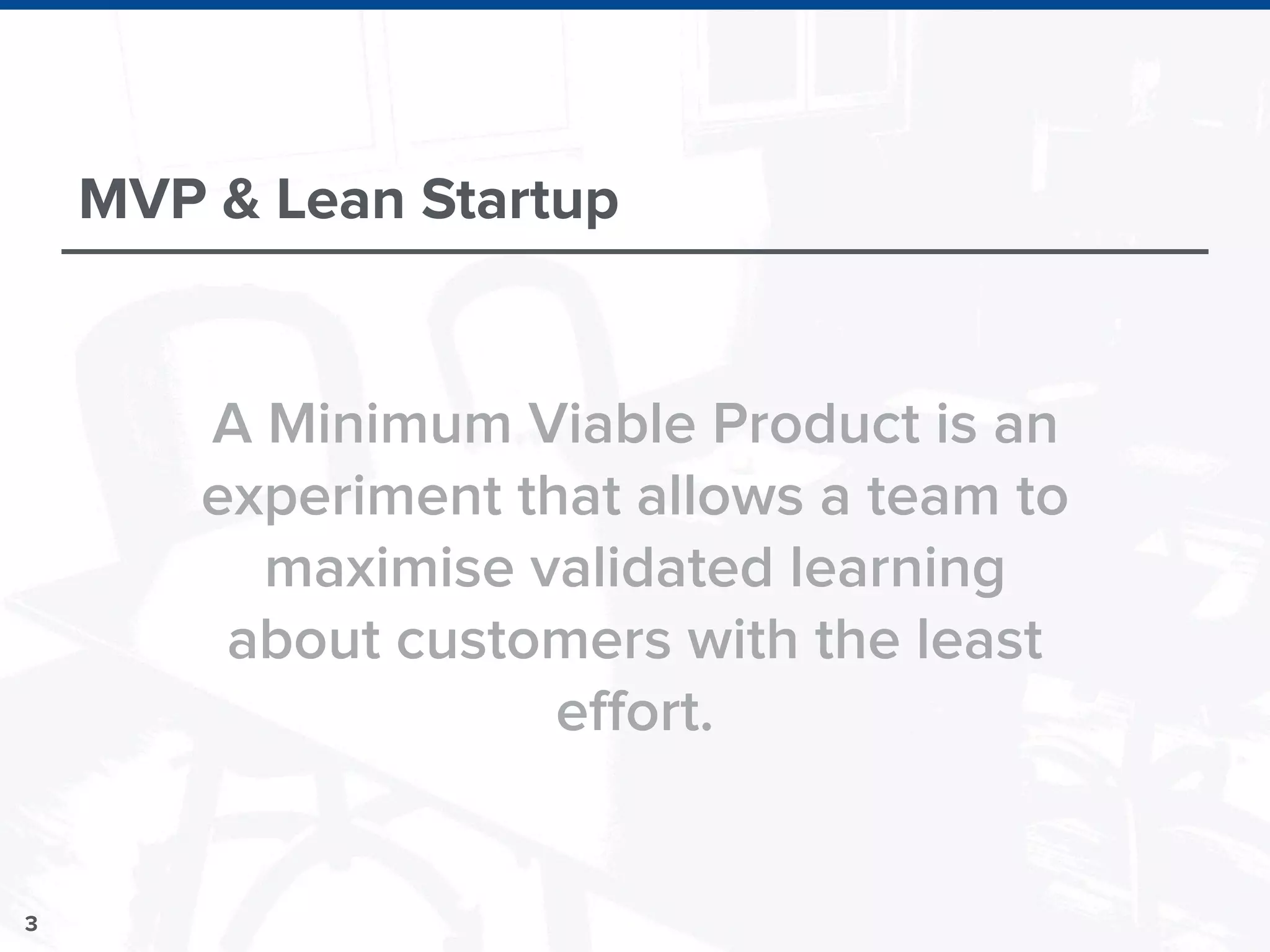 3
MVP & Lean Startup
A Minimum Viable Product is an
experiment that allows a team to
maximise validated learning
about customers with the least
effort.
 
