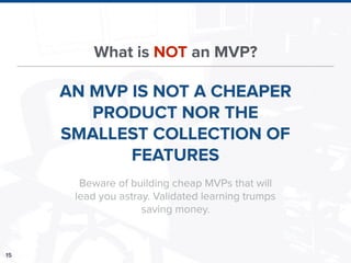 15
What is NOT an MVP?
AN MVP IS NOT A CHEAPER
PRODUCT NOR THE
SMALLEST COLLECTION OF
FEATURES
Beware of building cheap MVPs that will
lead you astray. Validated learning trumps
saving money.
 