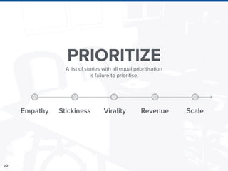 22
PRIORITIZE
Empathy Stickiness Virality Revenue Scale
A list of stories with all equal prioritisation
is failure to prioritise.
 