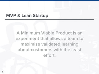 3
MVP & Lean Startup
A Minimum Viable Product is an
experiment that allows a team to
maximise validated learning
about customers with the least
effort.
 