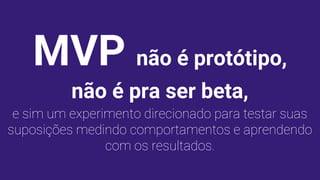MVP não é protótipo,
não é pra ser beta,
e sim um experimento direcionado para testar suas
suposições medindo comportamentos e aprendendo
com os resultados.
 