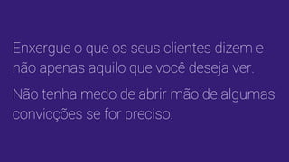 Enxergue o que os seus clientes dizem e
não apenas aquilo que você deseja ver.
Não tenha medo de abrir mão de algumas
convicções se for preciso.
 