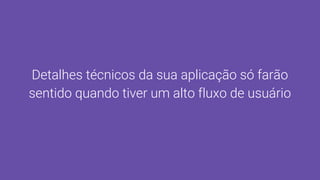 Detalhes técnicos da sua aplicação só farão
sentido quando tiver um alto fluxo de usuário
 