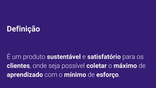 Definição
É um produto sustentável e satisfatório para os
clientes, onde seja possível coletar o máximo de
aprendizado com o mínimo de esforço.
 
