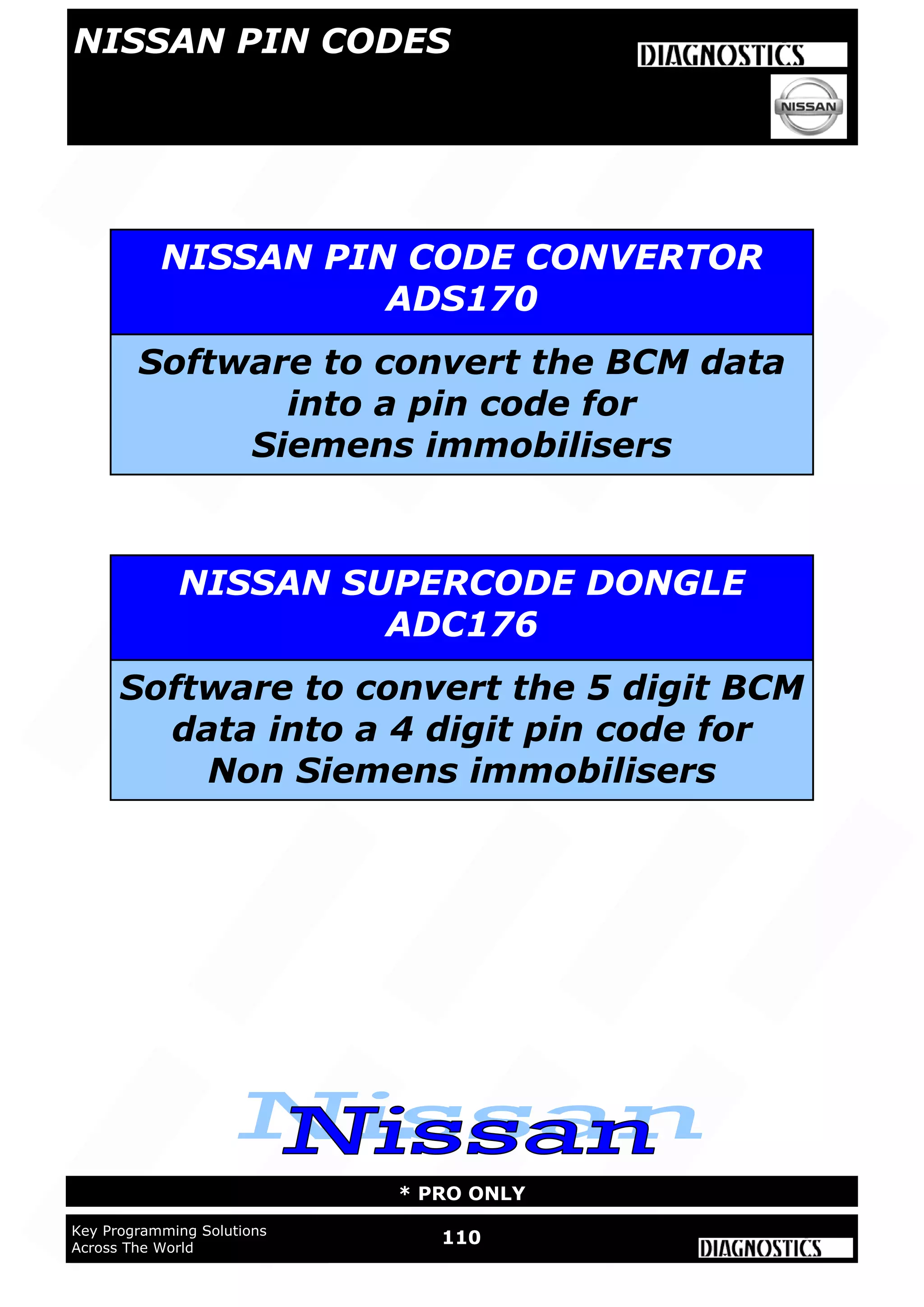 WWW.ADVANCED-DIAGNOSTICS.CO.UK
WWW.ADVANCED-DIAGNOSTICS.CO.UK
110Key Programming Solutions
Across The World
* PRO ONLY
NISSAN PIN CODES
NISSAN PIN CODE CONVERTOR
ADS170
Software to convert the BCM data
into a pin code for
Siemens immobilisers
NISSAN SUPERCODE DONGLE
ADC176
Software to convert the 5 digit BCM
data into a 4 digit pin code for
Non Siemens immobilisers
 