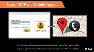 Case: MVP on Mobile Apps
test for demand using free Adwords vouchers for keywords Taxi + Leblon // Taxi + Ipanema (2011)
largest taxi application in the world, operating in 32 countries, 165 cities and 4 continents (2020)
 