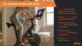 An example really well done
• People who want to
experience the gym
without leaving home
• Simple product, easy to
understand and use
• Monthly subscription
price, which guarantees
recurrence
• Direct sales as
distribution strategy in
US and GER
• Product promotion in
major media
 