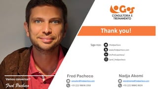 Vamos conversar?
Fred Pacheco
Fred Pacheco
consultor@fredpacheco.com
+55 (22) 98838.1950
/fredpacheco
www.fredpacheco.com
/in/fred-pacheco/
/prof_fredpacheco
Nadja Akemi
atendimento@fredpacheco.com
+55 (22) 98842.8024
Siga-nos:
Thank you!
 