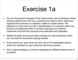 Exercise 1a
• You are the product manager of the startup team who is building a photo
sharing website such that your customers are able to store, share and
organize their pictures on a desktop, tablet or mobile phone. The
objective is to (a) come up with a speciﬁcations of a product which can
be built and deployed within 3 months & (b) ﬁgure out whether
customers will print their pictures onto postcards and calendars.
• Gather the team around and start working out a set of features which
you will need for this photo sharing website.
• At the same time, also come up with a list of 10 measurable metrics
which are important to your customer discovery process.
• Hint: A good strategy is to devise categories for diﬀerent feature sets of
a product.
21
 