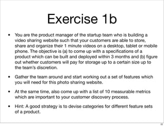 Exercise 1b
• You are the product manager of the startup team who is building a
video sharing website such that your customers are able to store,
share and organize their 1 minute videos on a desktop, tablet or mobile
phone. The objective is (a) to come up with a speciﬁcations of a
product which can be built and deployed within 3 months and (b) ﬁgure
out whether customers will pay for storage up to a certain size up to
the team’s discretion.
• Gather the team around and start working out a set of features which
you will need for this photo sharing website.
• At the same time, also come up with a list of 10 measurable metrics
which are important to your customer discovery process.
• Hint: A good strategy is to devise categories for diﬀerent feature sets
of a product.
22
 