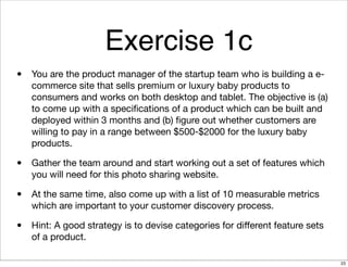 Exercise 1c
• You are the product manager of the startup team who is building a e-
commerce site that sells premium or luxury baby products to
consumers and works on both desktop and tablet. The objective is (a)
to come up with a speciﬁcations of a product which can be built and
deployed within 3 months and (b) ﬁgure out whether customers are
willing to pay in a range between $500-$2000 for the luxury baby
products.
• Gather the team around and start working out a set of features which
you will need for this photo sharing website.
• At the same time, also come up with a list of 10 measurable metrics
which are important to your customer discovery process.
• Hint: A good strategy is to devise categories for diﬀerent feature sets
of a product.
23
 