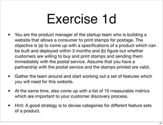 Exercise 1d
• You are the product manager of the startup team who is building a
website that allows a consumer to print stamps for postage. The
objective is (a) to come up with a speciﬁcations of a product which can
be built and deployed within 3 months and (b) ﬁgure out whether
customers are willing to buy and print stamps and sending them
immediately with the postal service. Assume that you have a
partnership with the postal service and the stamps printed are valid.
• Gather the team around and start working out a set of features which
you will need for this website.
• At the same time, also come up with a list of 10 measurable metrics
which are important to your customer discovery process.
• Hint: A good strategy is to devise categories for diﬀerent feature sets
of a product.
24
 