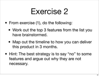 Exercise 2
• From exercise (1), do the following:
• Work out the top 3 features from the list you
have brainstormed.
• Map out the timeline to how you can deliver
this product in 3 months.
• Hint: The best strategy is to say “no” to some
features and argue out why they are not
necessary.
26
 