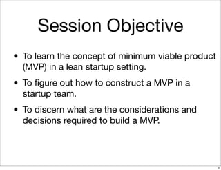 Session Objective
• To learn the concept of minimum viable product
(MVP) in a lean startup setting.
• To ﬁgure out how to construct a MVP in a
startup team.
• To discern what are the considerations and
decisions required to build a MVP.
3
 