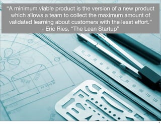 “A minimum viable product is the version of a new product
which allows a team to collect the maximum amount of
validated learning about customers with the least eﬀort.”
- Eric Ries, “The Lean Startup”
4
 