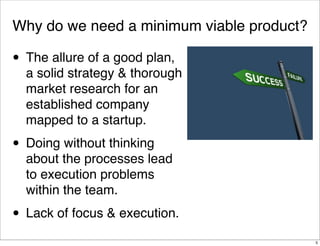 Why do we need a minimum viable product?
• The allure of a good plan,
a solid strategy & thorough
market research for an
established company
mapped to a startup.
• Doing without thinking
about the processes lead
to execution problems
within the team.
• Lack of focus & execution.
5
 