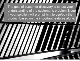 The goal of customer discovery is to test your
understanding of the customer’s problem & see
if your solution will prompt him to use/buy the
product based on the important features alone.
6
 