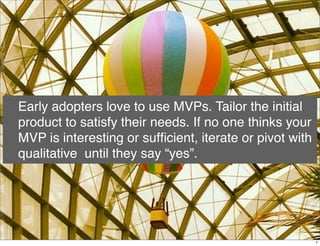 Early adopters love to use MVPs. Tailor the initial
product to satisfy their needs. If no one thinks your
MVP is interesting or sufﬁcient, iterate or pivot with
qualitative until they say “yes”.
7
 
