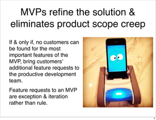 MVPs reﬁne the solution &
eliminates product scope creep
If & only if, no customers can
be found for the most
important features of the
MVP, bring customers’
additional feature requests to
the productive development
team.
Feature requests to an MVP
are exception & iteration
rather than rule.
8
 