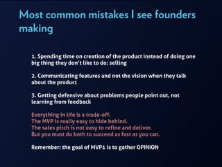 Most common mistakes I see founders
making
!
1. Spending time on creation of the product instead of doing one
big thing they don’t like to do: selling
!
2. Communicating features and not the vision when they talk
about the product
!
3. Getting defensive about problems people point out, not
learning from feedback
!
Everything in life is a trade-off.
The MVP is really easy to hide behind.
The sales pitch is not easy to refine and deliver.
But you must do both to succeed as fast as you can.
!
Remember: the goal of MVP1 is to gather OPINION
!
 