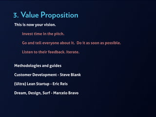 3. Value Proposition
This is now your vision.
!
Invest time in the pitch.
!
Go and tell everyone about it. Do it as soon as possible.
!
Listen to their feedback. Iterate.
!
!
Methodologies and guides
!
Customer Development - Steve Blank
!
(Ultra) Lean Startup - Eric Reis
!
Dream, Design, Surf - Marcelo Bravo
 