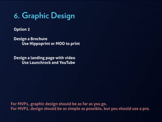 6. Graphic Design
For MVP1, graphic design should be as far as you go.
For MVP2, design should be as simple as possible, but you should use a pro.
Option 2
!
Design a Brochure
Use Hippoprint or MOO to print
!
!
Design a landing page with video
Use Launchrock and YouTube
!
 