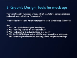 6. Graphic Design: Tools for mock ups
There are literally hundreds of tools which can help you create sketches
and wireframes which are “interactive”.
!
You need to choose one which matches your team capabilities and needs:
!
Ask:
1. Will I, or a qualified designer be using it?
2. Will I be doing this for the web or mobile?
3. Will I be branding it, or just telling a nice story?
4. Will the OPINIONS I gather from MVP1 help me decide to move onto
MPV2 where I gather real data by trying to sell people something?
!
 