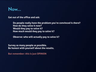 Now…
Get out of the office and ask:
!
Do people really have the problem you’re convinced is there?
How do they solve it now?
Would they pay to solve it?
How much would they pay to solve it?
Observe: who will actually pay to solve it?
!
!
Survey as many people as possible.  
Be honest with yourself about the results.
!
But remember: this is just OPINION
 