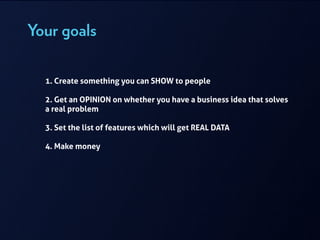 Your goals
!
1. Create something you can SHOW to people
!
2. Get an OPINION on whether you have a business idea that solves
a real problem
!
3. Set the list of features which will get REAL DATA
!
4. Make money
 