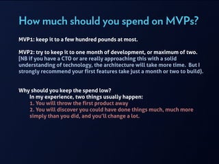How much should you spend on MVPs?
MVP1: keep it to a few hundred pounds at most.
!
MVP2: try to keep it to one month of development, or maximum of two.
[NB if you have a CTO or are really approaching this with a solid
understanding of technology, the architecture will take more time. But I
strongly recommend your first features take just a month or two to build).
!
!
Why should you keep the spend low?
In my experience, two things usually happen:
1. You will throw the first product away
2. You will discover you could have done things much, much more
simply than you did, and you’ll change a lot.
!
!
!
!
 