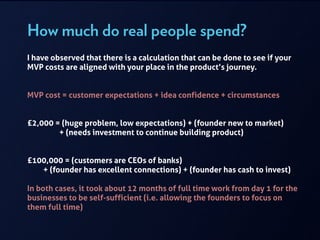How much do real people spend?
I have observed that there is a calculation that can be done to see if your
MVP costs are aligned with your place in the product’s journey.
!
!
MVP cost = customer expectations + idea confidence + circumstances
!
!
£2,000 = (huge problem, low expectations) + (founder new to market)  
+ (needs investment to continue building product)
!
!
£100,000 = (customers are CEOs of banks)  
+ (founder has excellent connections) + (founder has cash to invest)
!
In both cases, it took about 12 months of full time work from day 1 for the
businesses to be self-sufficient (i.e. allowing the founders to focus on
them full time)
 