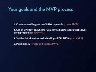Your goals and the MVP process
!
1. Create something you can SHOW to people (create MVP1)
!
2. Get an OPINION on whether you have a business idea that solves
a real problem (show MVP1)
!
3. Set the list of features which will get REAL DATA (plan MVP2)
!
4. Make money (create and release MVP2)
 