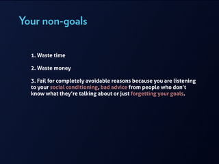 Your non-goals
!
1. Waste time
!
2. Waste money
!
3. Fail for completely avoidable reasons because you are listening
to your social conditioning, bad advice from people who don’t
know what they’re talking about or just forgetting your goals.
 