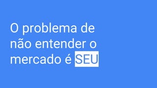O problema de
não entender o
mercado é SEU
 