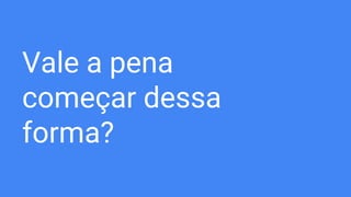 Vale a pena
começar dessa
forma?
 