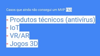 Casos que ainda não consegui um MVP F&S
- Produtos técnicos (antivírus)
- IoT
- VR/AR
- Jogos 3D
 