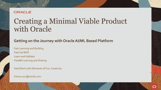 Fast Learning and Building
Fast Fail MVP
Learn andValidate
Parallel Learning and Sharing
Hard Work with Elements of Fun, Creativity
franco.ucci@oracle.com
Creating a Minimal Viable Product
with Oracle
Getting on the Journey with Oracle AI/ML Based Platform
1
 