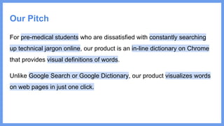 Our Pitch
For pre-medical students who are dissatisfied with constantly searching
up technical jargon online, our product is an in-line dictionary on Chrome
that provides visual definitions of words.
Unlike Google Search or Google Dictionary, our product visualizes words
on web pages in just one click.
 