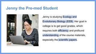 Jenny the Pre-med Student
Jenny is studying Ecology and
Evolutionary Biology (EEB). Her goal in
college is to get good grades, which
requires both efficiency and profound
understanding of the course materials,
especially the scientific papers.
 